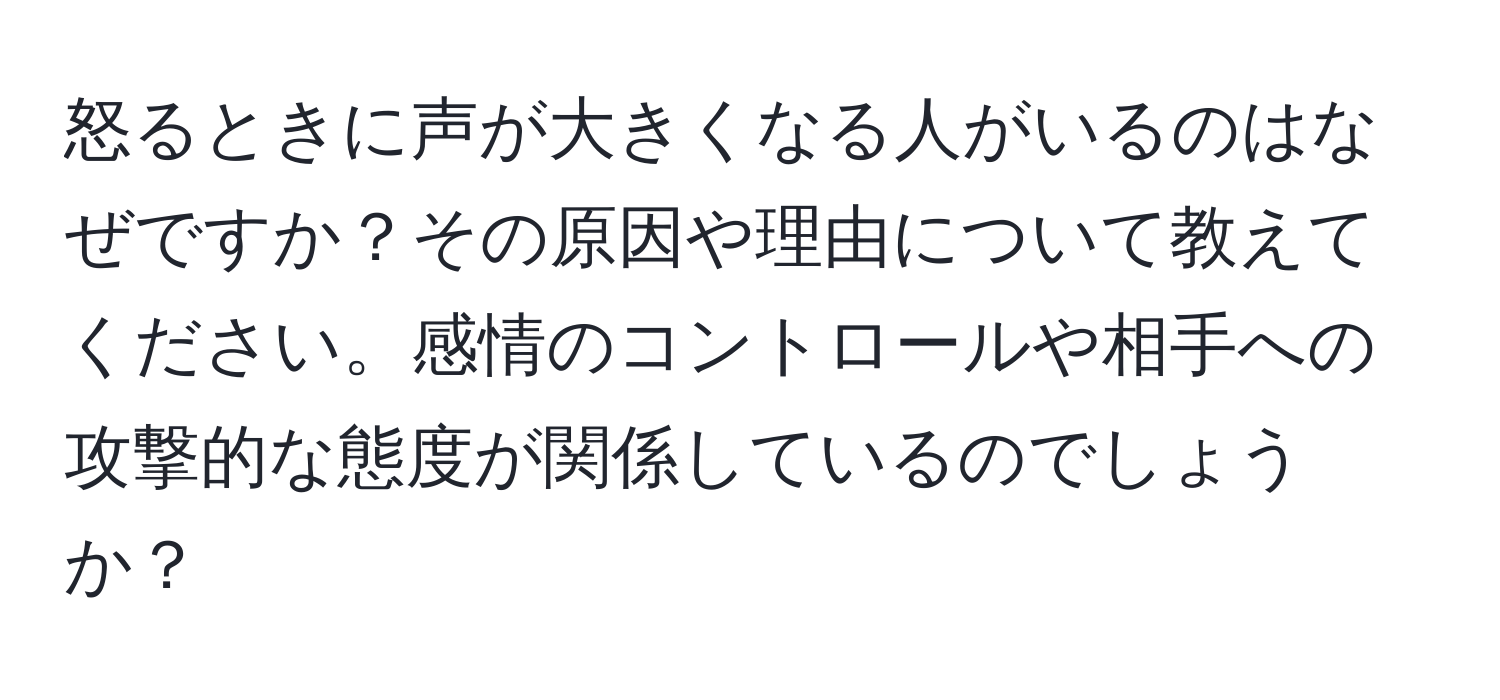 怒るときに声が大きくなる人がいるのはなぜですか？その原因や理由について教えてください。感情のコントロールや相手への攻撃的な態度が関係しているのでしょうか？