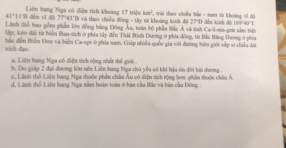 Liên bang Nga có diện tích khoảng 17 triệu km^2 , trải theo chiều bắc - nam từ khoảng vĩ độ
41°11'B đến vĩ độ 77°43'B và theo chiều đông - tây từ khoảng kinh độ 27°D đến kinh độ 169°40'T. 
Lãnh thổ bao gồm phần lớn đồng bằng Đông Âu, toàn bộ phần Bắc Á và tinh Ca-li-nin-grát nằm biệt
lập; kéo dài từ biển Ban-tích ở phía tây đến Thái Bình Dương ở phía đông, từ Bắc Băng Dương ở phía
bắc đến Biển Đen và biển Ca-xpi ở phía nam. Giáp nhiều quốc gia với đường biên giới xấp xỉ chiều dài
xích đạo.
a, Liên bang Nga có diện tích rộng nhất thế giới .
b, Do giáp 2 đại dương lớn nên Liên bang Nga chủ yếu có khí hậu ôn đới hải dương .
c, Lãnh thổ Liên bang Nga thuộc phần châu Âu có diện tích rộng hơn .phần thuộc châu Á.
d, Lãnh thổ Liên bang Nga nằm hoàn toàn ở bán cầu Bắc và bán cầu Đông .