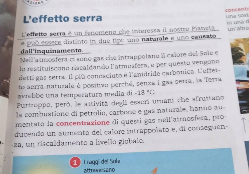 concent 
L'effetto serra 
una sost 
un'altra 
L'effetto serra è un fenomeno che interessa il nostro Pianeta in una d 
e può essere distinto in due tipi: uno naturale e uno causato 
dall’inquinamento. 
Nell’atmosfera ci sono gas che intrappolano il calore del Sole e 
lo restituiscono riscaldando l’atmosfera, e per questo vengono 
detti gas serra. Il più conosciuto è l’anidride carbonica. L’effet- 
to serra naturale è positivo perché, senza i gas serra, la Terra 
avrebbe una temperatura media di -18°C. 
Purtroppo, però, le attività degli esseri umani che sfruttano 
la combustione di petrolio, carbone e gas naturale, hanno au- 
mentato la concentrazione di questi gas nell’atmosfera, pro- 
ducendo un aumento del calore intrappolato e, di conseguen- 
za, un riscaldamento a livello globale. 
1 I raggi del Sole 
attraversano