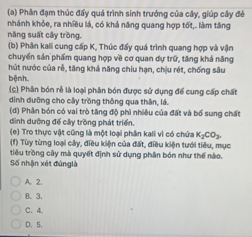 Phân đạm thúc đẩy quá trình sinh trưởng của cây, giúp cây đẻ
nhánh khỏe, ra nhiều lá, có khả năng quang hợp tốt,. làm tăng
năng suất cây trồng.
(b) Phân kali cung cấp K, Thúc đấy quá trình quang hợp và vận
chuyển sản phẩm quang hợp về cơ quan dự trữ, tăng khả năng
hút nước của rễ, tăng khả năng chiu hạn, chịu rét, chống sâu
bệnh.
(c) Phân bón rễ là loại phân bón được sử dụng để cung cấp chất
dinh dưỡng cho cây trồng thông qua thân, lá.
(d) Phân bón có vai trò tăng độ phì nhiêu của đất và bổ sung chất
dinh dưỡng để cây trồng phát triển.
(e) Tro thực vật cũng là một loại phân kali vì có chứa K_2CO_3. 
(f) Tùy từng loại cây, điều kiện của đất, điều kiện tưới tiêu, mục
tiêu trồng cây mà quyết định sử dụng phân bón như thế nào.
Số nhận xét đúnglà
A. 2.
B. 3.
C. 4.
D. 5.