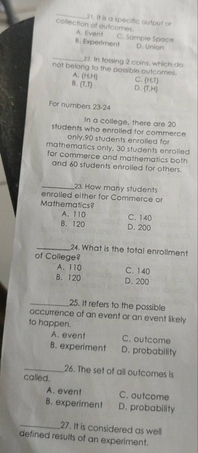 It is a specific output or
collection of outcomes.
A. Event C. Sample Space
B. Experiment D. Union
_22. In tossing 2 coins, which do
not belong to the possible outcomes.
A.  H,H
B.  T,T
C.  H,T
D.  T,H
For numbers 23-24 
In a college, there are 20
students who enrolled for commerce
only, 90 students enrolled for
mathematics only, 30 students enrolled
for commerce and mathematics both
and 60 students enrolled for others.
_23. How many students
enrolled either for Commerce or
Mathematics?
A. 110 C. 140
B. 120 D. 200
_24. What is the total enrollment
of College?
A. 110 C. 140
B. 120 D. 200
_25. It refers to the possible
occurrence of an event or an event likely
to happen.
A. event C. outcome
B. experiment D. probability
_26. The set of all outcomes is
called.
A. event C. outcome
B. experiment D. probability
_27. It is considered as well
defined results of an experiment.