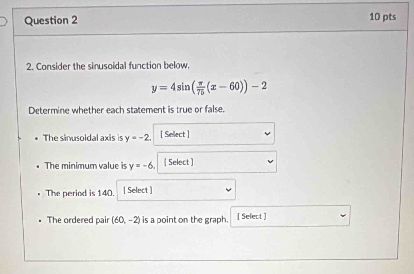 Consider the sinusoidal function below.
y=4sin ( π /75 (x-60))-2
Determine whether each statement is true or false. 
The sinusoidal axis is y=-2. [ Select ] 
The minimum value is y=-6. [ Select ] 
The period is 140. [ Select ] 
The ordered pair (60,-2) is a point on the graph. [ Select ]