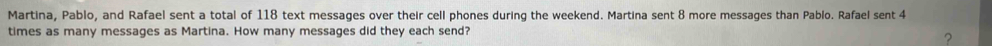 Martina, Pablo, and Rafael sent a total of 118 text messages over their cell phones during the weekend. Martina sent 8 more messages than Pablo. Rafael sent 4
times as many messages as Martina. How many messages did they each send? 
?