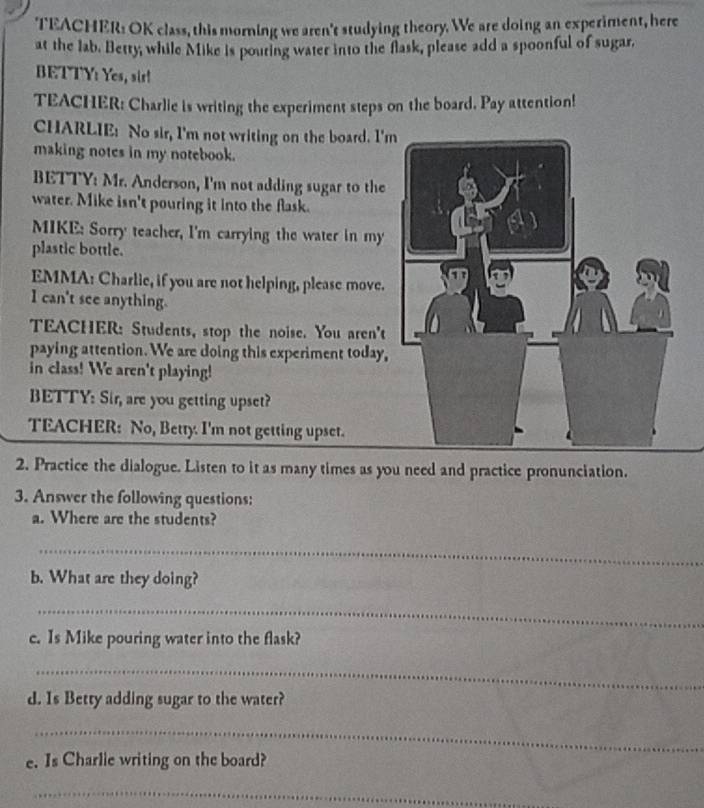 TEACHER: OK class, this morning we aren't studying theory. We are doing an experiment, here 
at the lab. Betty, while Mike is pouting water into the flask, please add a spoonful of sugar. 
BETTY: Yes, sir! 
TEACHER: Charlie is writing the experiment steps on the board. Pay attention! 
CHARLIE: No sir, I'm not writing on the board. I' 
making notes in my notebook. 
BETTY: Mr. Anderson, I'm not adding sugar to the 
water. Mike isn't pouring it into the flask. 
MIKE: Sorry teacher, I'm carrying the water in my 
plastic bottle. 
EMMA: Charlie, if you are not helping, please move. 
I can't see anything. 
TEACHER: Students, stop the noise. You aren't 
paying attention. We are doing this experiment today, 
in class! We aren't playing! 
BETTY: Sir, are you getting upset? 
TEACHER: No, Betty. I'm not getting upset. 
2. Practice the dialogue. Listen to it as many times as you need and practice pronunciation. 
3. Answer the following questions: 
a. Where are the students? 
_ 
b. What are they doing? 
_ 
c. Is Mike pouring water into the flask? 
_ 
d. Is Betty adding sugar to the water? 
_ 
e. Is Charlie writing on the board? 
_