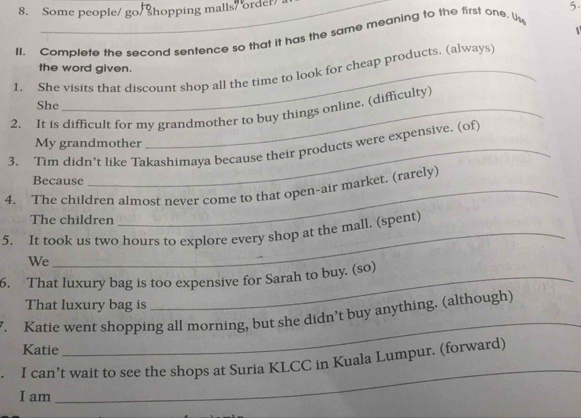 Some people/ go/ Shopping malls/ order 
II. Complete the second sentence so that it has the same meaning to the first one. Us 5. 
the word given. 
1. She visits that discount shop all the time to look for cheap products. (always) 
She 
2. It is difficult for my grandmother to buy things online. (difficulty) 
My grandmother 
3. Tim didn’t like Takashimaya because their products were expensive. (of) 
Because 
4. The children almost never come to that open-air market. (rarely) 
The children 
5. It took us two hours to explore every shop at the mall. (spent) 
We 
6. That luxury bag is too expensive for Sarah to buy. (so) 
That luxury bag is 
_ 
. Katie went shopping all morning, but she didn’t buy anything. (although) 
Katie 
_ 
I can’t wait to see the shops at Suria KLCC in Kuala Lumpur. (forward) 
I am