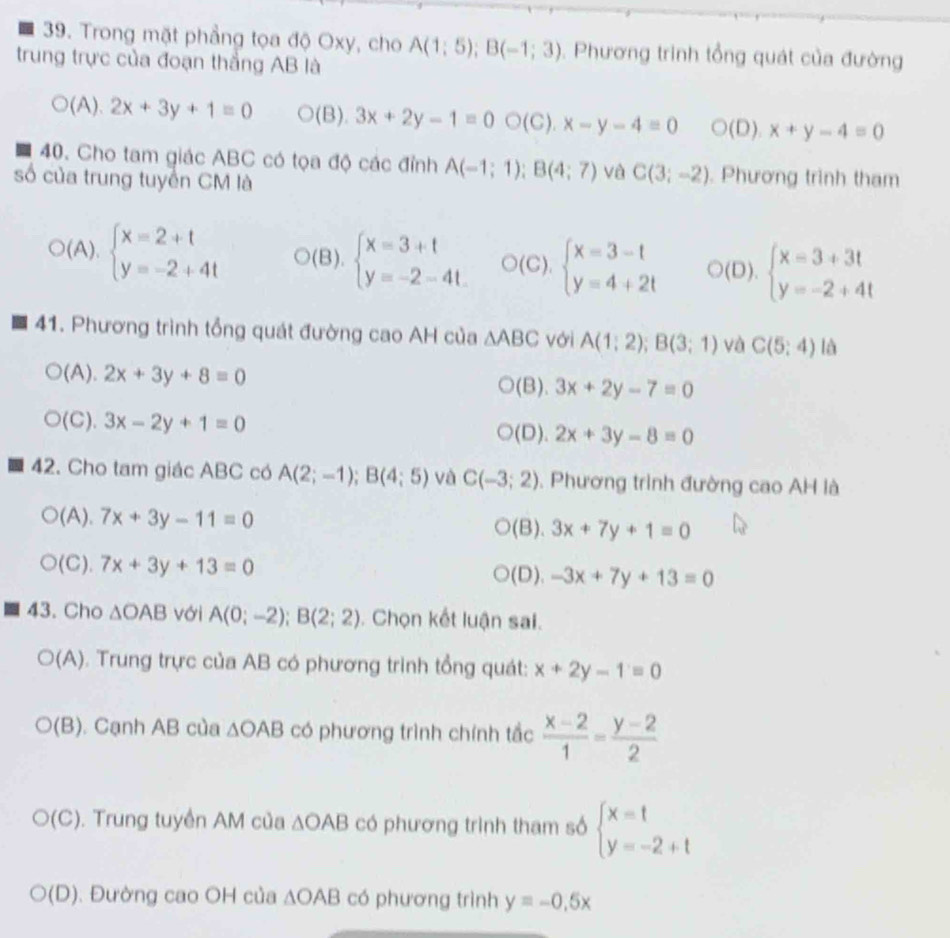 Trong mặt phẳng tọa độ Oxy, cho A(1;5);B(-1;3). Phương trinh tổng quát của đường
trung trực của đoạn thắng AB là
O( ).2x+3y+1=0 (B). 3x+2y-1=0bigcirc (C).x-y-4=0 bigcirc (D).x+y-4=0
40. Cho tam giác ABC có tọa độ các đỉnh A(-1;1);B(4;7) và C(3;-2). Phương trình tham
số của trung tuyền CM là
downarrow
)(A).beginarrayl x=2+t y=-2+4tendarray. D(B).beginarrayl x=3+t y=-2-4tendarray. O(C).beginarrayl x=3-t y=4+2tendarray. (D). beginarrayl x=3+3t y=-2+4tendarray.
41. Phương trình tổng quát đường cao AH của △ ABC với A(1;2);B(3;1) và C(5:4) là
(A). 2x+3y+8=0 3x+2y-7=0
(B).
(C ). 3x-2y+1=0 (D). 2x+3y-8=0
42. Cho tam giác ABC có A(2;-1);B(4;5) và C(-3;2) , Phương trình đường cao AH là
(A). 7x+3y-11=0 (B). 3x+7y+1=0
(C). 7x+3y+13=0 -3x+7y+13=0
(D).
43. Cho △ OAB với A(0;-2);B(2;2). Chọn kết luận sai.
(A) ). Trung trực của AB có phương trình tổng quát: x+2y-1=0
O(B). Cạnh AB của △ OAB có phương trình chính tắc  (x-2)/1 = (y-2)/2 
O(C). Trung tuyền AM của △ OAB có phương trình tham số beginarrayl x=t y=-2+tendarray.
(D). Đường cao OH của △ OAB có phương trình y=-0.5x