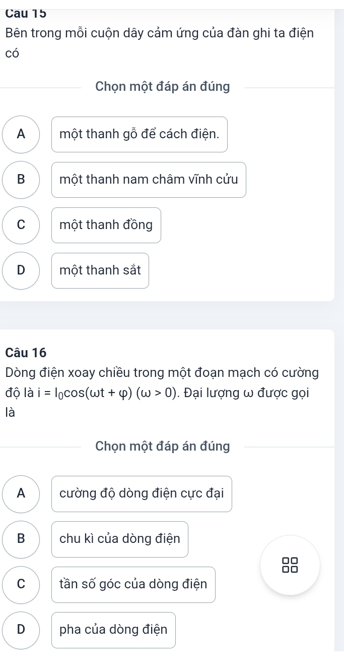 Cau 15
Bên trong mỗi cuộn dây cảm ứng của đàn ghi ta điện
có
Chọn một đáp án đúng
A một thanh gỗ để cách điện.
B một thanh nam châm vĩnh cửu
C một thanh đồng
D một thanh sắt
Câu 16
Dòng điện xoay chiều trong một đoạn mạch có cường
độ là i=I_0cos (omega t+varphi )(omega >0). Đại lượng ω được gọi
là
Chọn một đáp án đúng
A cường độ dòng điện cực đại
B chu kì của dòng điện
□□
a d
C tần số góc của dòng điện
D pha của dòng điện