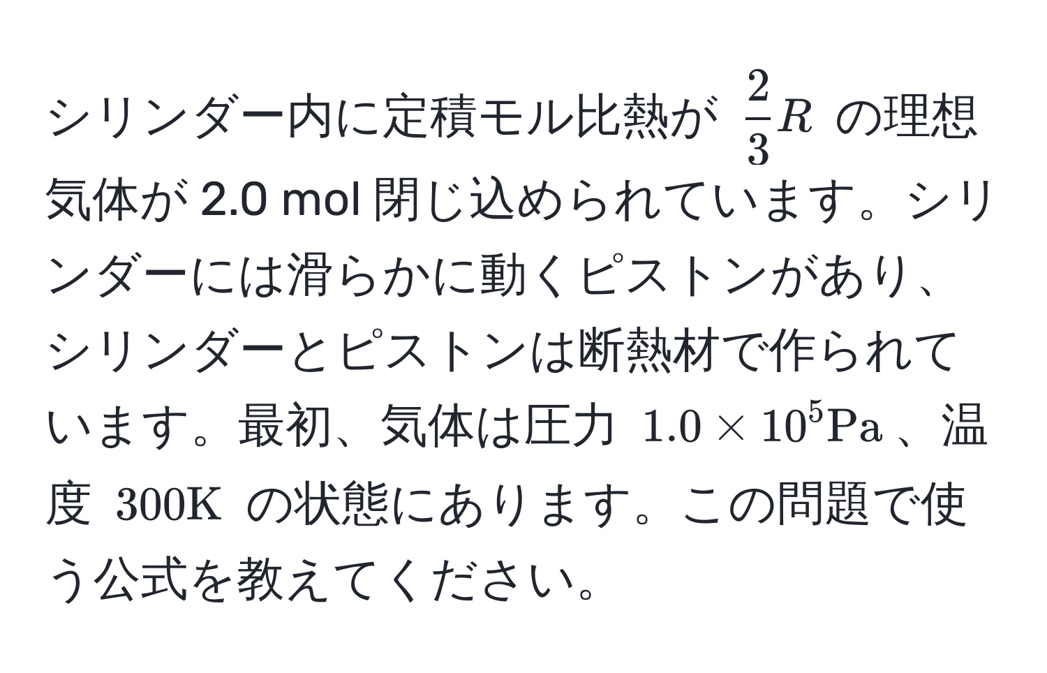 シリンダー内に定積モル比熱が $ 2/3 R$ の理想気体が 2.0 mol 閉じ込められています。シリンダーには滑らかに動くピストンがあり、シリンダーとピストンは断熱材で作られています。最初、気体は圧力 $1.0 * 10^5 Pa$、温度 $300 K$ の状態にあります。この問題で使う公式を教えてください。