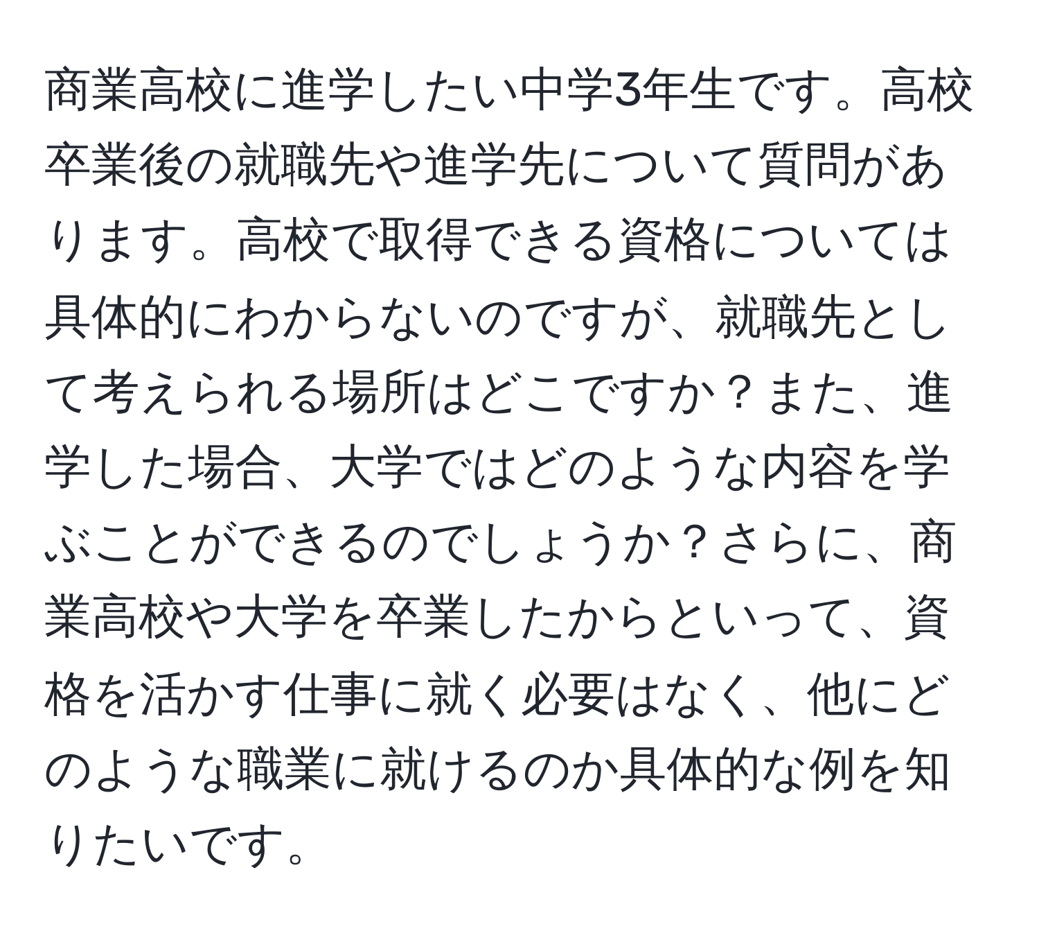 商業高校に進学したい中学3年生です。高校卒業後の就職先や進学先について質問があります。高校で取得できる資格については具体的にわからないのですが、就職先として考えられる場所はどこですか？また、進学した場合、大学ではどのような内容を学ぶことができるのでしょうか？さらに、商業高校や大学を卒業したからといって、資格を活かす仕事に就く必要はなく、他にどのような職業に就けるのか具体的な例を知りたいです。