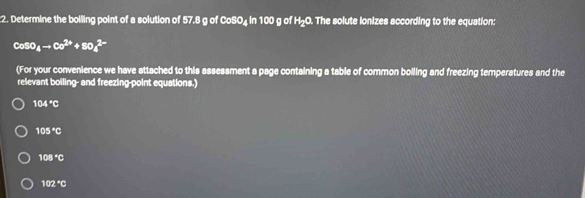 Determine the boiling point of a solution of 57.8 g of CoSO₄ in 100 g of H₂O. The solute lonizes according to the equation:
CoSO_4to Co^(2+)+SO_4^((2-)
(For your convenience we have attached to this assessment a page containing a table of common boiling and freezing temperatures and the
relevant boiling- and freezing-point equations.)
104^circ)C
105°C
108°C
102°C