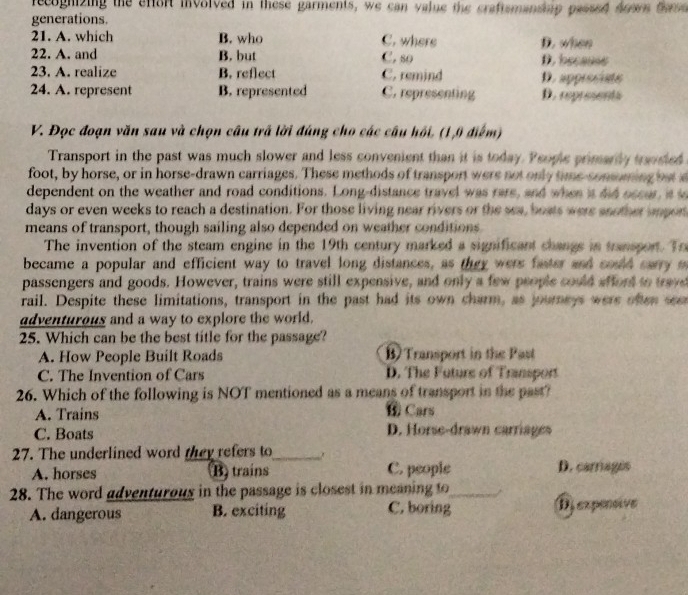 recoghizing the effort involved in these garments, we can value the craftsmansp passed dows dos
generations.
21. A. which B. who C. where
22. A. and B. but C. so D. when D. because
23. A. realize B. reflect C. remind D. appreciats
24. A. represent B. represented C. representing D. represents
V. Đọc đoạn văn sau và chọn câu trấ lời đúng cho các câu hồi. (1,0 điểm)
Transport in the past was much slower and less convenient than it is today. People primarly transted
foot, by horse, or in horse-drawn carriages. These methods of transport were not only time-consning but a
dependent on the weather and road conditions. Long-distance travel was rare, and when it did occur, is s
days or even weeks to reach a destination. For those living near rivers or the sea, boats were another impor
means of transport, though sailing also depended on weather conditions
The invention of the steam engine in the 19th century marked a significant changs in transport. To
became a popular and efficient way to travel long distances, as they wers faster and could carry m
passengers and goods. However, trains were still expensive, and only a few people could affort to trave
rail. Despite these limitations, transport in the past had its own charm, as journeys were often see
adventurous and a way to explore the world.
25. Which can be the best title for the passage?
A. How People Built Roads B) Transport in the Past
C. The Invention of Cars D. The Future of Transport
26. Which of the following is NOT mentioned as a means of transport in the past?
A. Trains ⑥ Cars
C. Boats D. Horse-drawn carriages
27. The underlined word they refers to_
A. horses B) trains C. people D. carrages
28. The word adventurous in the passage is closest in meaning to_
A. dangerous B. exciting C. boring Dj expensive