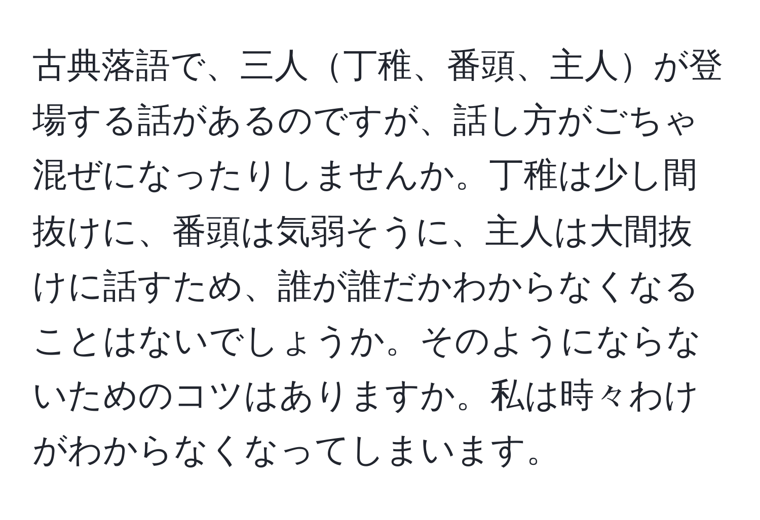 古典落語で、三人丁稚、番頭、主人が登場する話があるのですが、話し方がごちゃ混ぜになったりしませんか。丁稚は少し間抜けに、番頭は気弱そうに、主人は大間抜けに話すため、誰が誰だかわからなくなることはないでしょうか。そのようにならないためのコツはありますか。私は時々わけがわからなくなってしまいます。