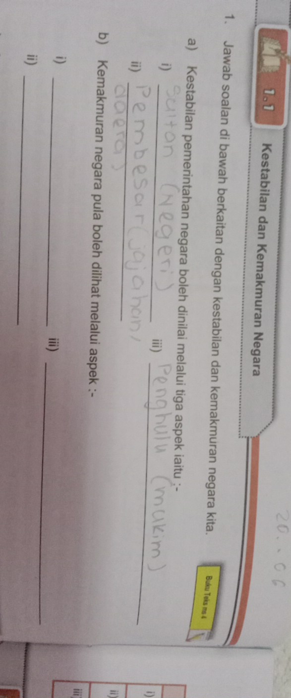 1.1 Kestabilan dan Kemakmuran Negara 
1. Jawab soalan di bawah berkaitan dengan kestabilan dan kemakmuran negara kita. Buku Teks ms 4 
a) Kestabilan pemerintahan negara boleh dinilai melalui tiga aspek iaitu :- 
i) 
_ⅲ) 
i) 
_ 
i) 
_ 
i) 
b) Kemakmuran negara pula boleh dilihat melalui aspek :- 
i 
i)_ 
i)_ 
ii)_