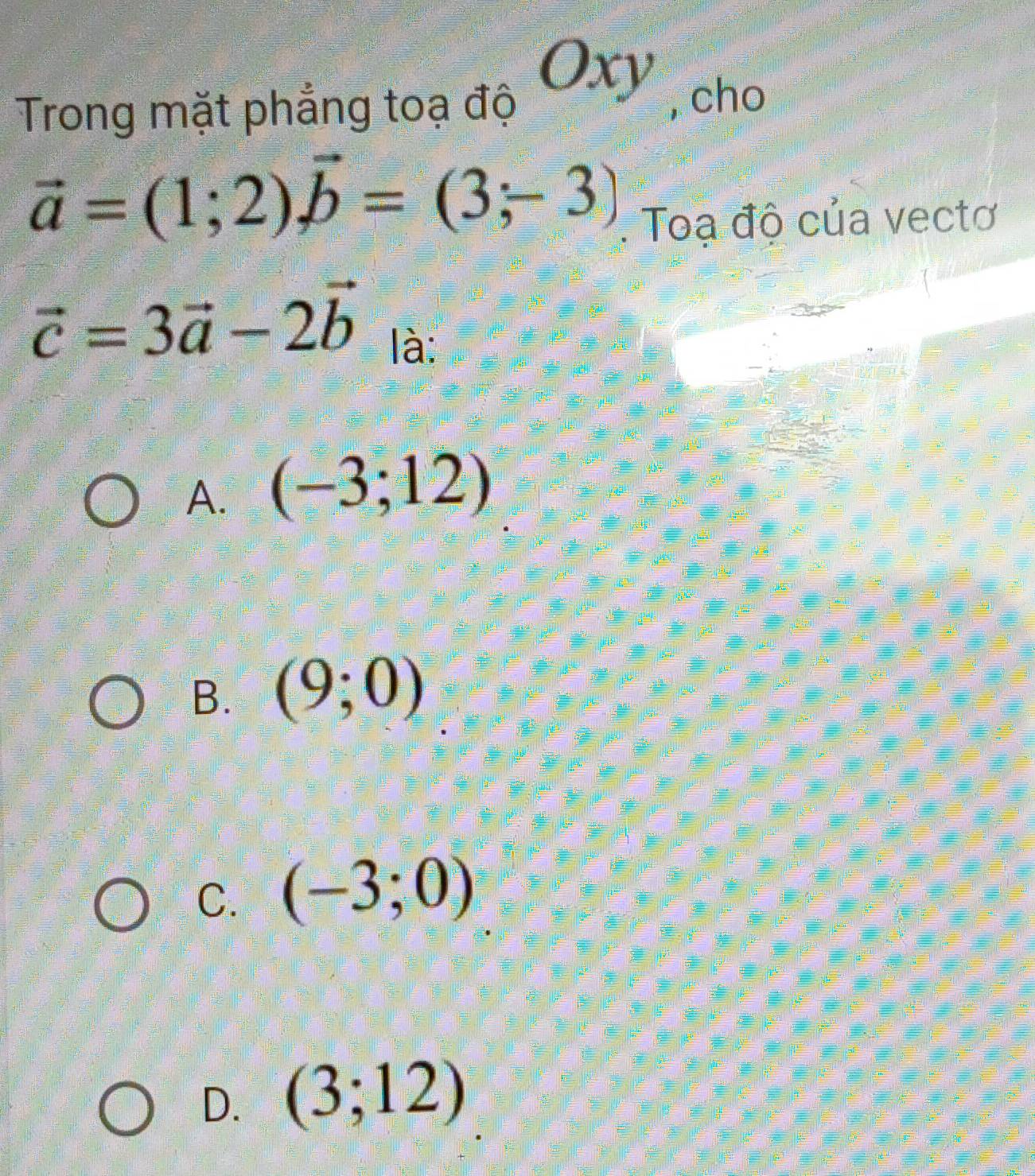 Oxy I
Trong mặt phẳng toạ độ , cho
vector a=(1;2)vector b=(3;-3). Toạ độ của vectơ
vector c=3vector a-2vector b là:
A. (-3;12)
B. (9;0)
C. (-3;0)
D. (3;12)