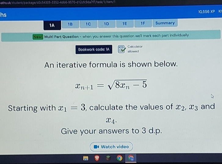 hs 
10,556 XP Kh 
1A 1B 1C 1D 1E 1F Summary 
New! Multl Part Question - when you answer this question we'll mark each part individually 
Calculator 
Bookwork code: 1A allowed 
An iterative formula is shown below.
x_n+1=sqrt(8x_n)-5
Starting with x_1=3 , calculate the values of x_2, x_3 and
x_4. 
Give your answers to 3 d.p. 
Watch video