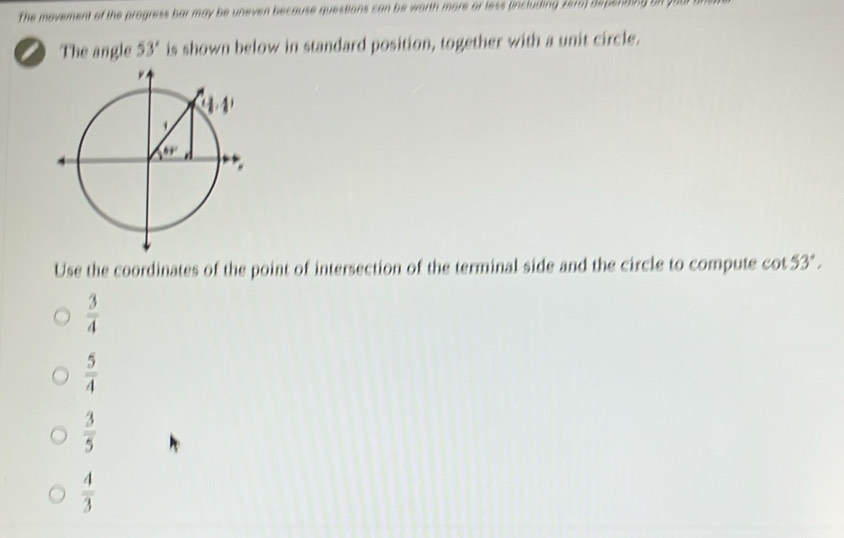 The movement of the progress bar may be uneven because questions can be worth more or less (including 2075) depending on got
a The angle 53° is shown below in standard position, together with a unit circle.
Use the coordinates of the point of intersection of the terminal side and the circle to compute cot 53°.
 3/4 
 5/4 
 3/5 
 4/3 