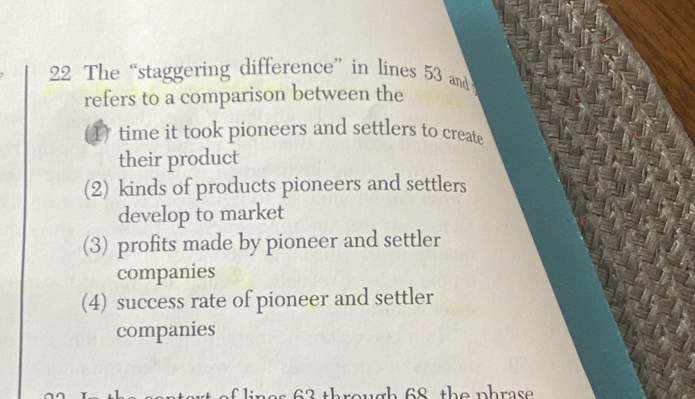 The “staggering difference” in lines 53 and
refers to a comparison between the
1) time it took pioneers and settlers to create
their product
(2) kinds of products pioneers and settlers
develop to market
(3) profits made by pioneer and settler
companies
(4) success rate of pioneer and settler
companies
s 6 3 through 68 the phrase