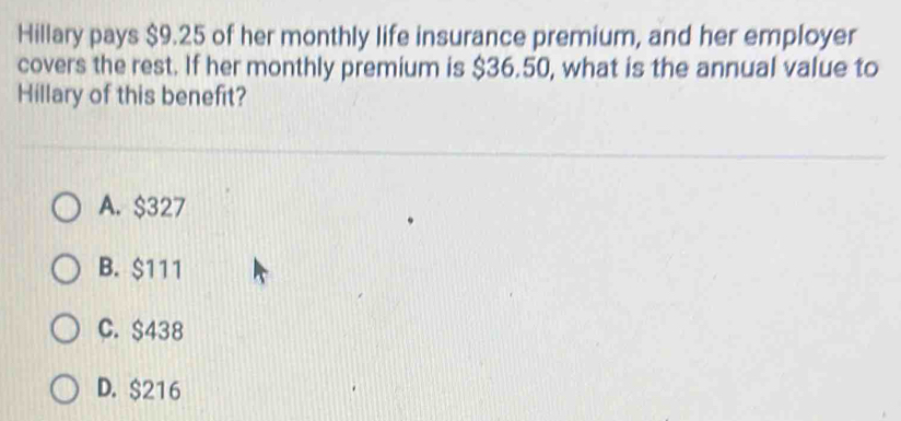 Hillary pays $9.25 of her monthly life insurance premium, and her employer
covers the rest. If her monthly premium is $36.50, what is the annual value to
Hillary of this benefit?
A. $327
B. $111
C. $438
D. $216