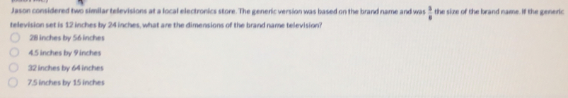 Jason considered two similar televisions at a local electronics store. The generic version was based on the brand name and was  3/6  the size of the brand name. If the generic
television set is 12 inches by 24 inches, what are the dimensions of the brand name television?
28 inches by 56 inches
4.5 inches by 9 inches
32 inches by 64 inches
7.5 inches by 15 inches