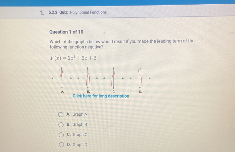 Polynomial Functions
Question 1 of 10
Which of the graphs below would result if you made the leading term of the
following function negative?
F(x)=2x^4+2x+2
A. B. C. D.
Click here for long description
A. Graph A
B. Graph B
C. Graph C
D. Graph D