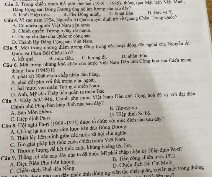 Trong chiến tranh thế giới thứ hai (1939 - 1945), thông qua Mặt trận Việt Minh,
Đảng Cộng sản Đông Dương ủng hộ lực lượng nào sau đây?
A. Khối Hiệp ước. B. Phe Đồng minh. C. Nhật Bản. D. Đức và Ý.
Câu 4. Vì sao năm 1924, Nguyễn Ái Quốc quyết định trở về Quảng Châu, Trung Quốc?
A. Có nhiều người Việt Nam yêu nước.
B. Chính quyền Tưởng ở đây rất mạnh.
C. Do sự chỉ đạo của Quốc tế cộng sản.
D. Thành lập Đảng Cộng sản Việt Nam.
Câu 5. Một trong những điểm tương đồng trong các hoạt động đối ngoại của Nguyễn Ái
Quốc và Phan Bội Châu là ở?
A. kết quả. B. mục tiêu. C. hướng đi. D. nhận thức.
Câu 6. Một trong những khó khăn của nước Việt Nam Dân chủ Cộng hoà sau Cách mạng
tháng Tám (1945) là
A. phát xít Nhật chưa chấp nhận đầu hàng.
B. phải đối phó với thù trong giặc ngoài.
C. hai mươi vạn quân Tưởng ở miền Nam.
D. Anh, Mỹ cho Pháp tiến quân ra miền Bắc.
Câu 7. Ngày 6/3/1946, Chính phủ nước Việt Nam Dân chủ Cộng hoà đã ký với đại diện
Chính phủ Pháp bản hiệp định nào sau đây?
A. Bàn Môn Điểm. B. Giơ-ne-vơ.
C. Hiệp định Pa-ri. D. Hiệp định Sơ bộ.
Câu 8. Hội nghị Pa-ri (1969 -1973) được tổ chức với mục đích nào sau đây?
A. Chống lại âm mưu xâm lược bán đảo Đông Dương.
B. Thiết lập liên minh giữa các nước xã hội chủ nghĩa.
C. Tìm giải pháp kết thúc cuộc chiến tranh Việt Nam.
D. Thương lượng để kết thúc cuộc khủng hoảng tên lửa.
Câu 9. Thắng lợi nào sau đây của ta đã buộc Mĩ phải chấp nhận ký Hiệp định Pa-ri?
A. Điện Biên Phủ trên không. B. Tiến công chiến lược 1972.
C. Chiến dịch Huế -Đà Nẵng. D. Chiến dịch Hồ Chí Minh.
đội dung nào sau đây phản ánh đúng nguyên tắc nhất quán, xuyên suốt trong đường
1945 đến nay?