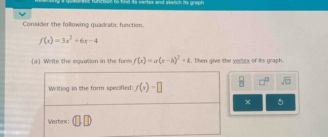 tng a quadratic function to find its vertex and sketch its graph 
Consider the following quadratic function.
f(x)=3x^2+6x-4
(a) Write the equation in the form f(x)=a(x-h)^2+k. Then give the vertex of its graph.
 □ /□   □^(□) sqrt(□ )
×