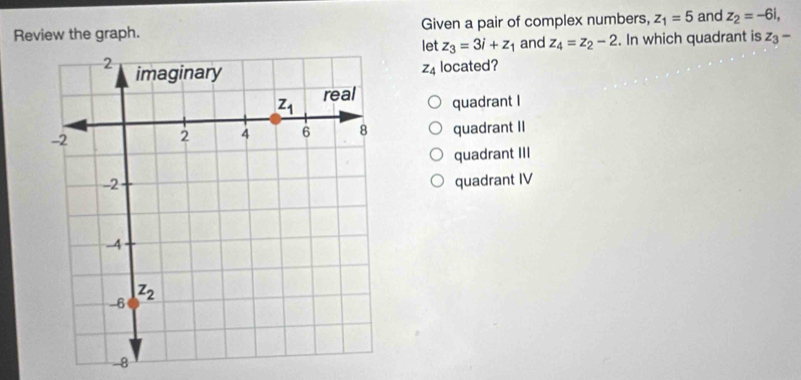 Review the graph. Given a pair of complex numbers, z_1=5 and z_2=-6i,
let z_3=3i+z_1 and z_4=z_2-2. In which quadrant is z_3-
z_4 located?
quadrant I
quadrant II
quadrant III
quadrant IV