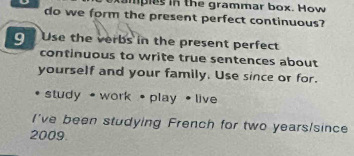 Mampies in the grammar box. How 
do we form the present perfect continuous? 
9 Use the verbs in the present perfect 
continuous to write true sentences about 
yourself and your family, Use since or for. 
study • work • play • live 
I've been studying French for two years /since 
2009.