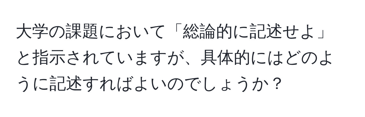 大学の課題において「総論的に記述せよ」と指示されていますが、具体的にはどのように記述すればよいのでしょうか？