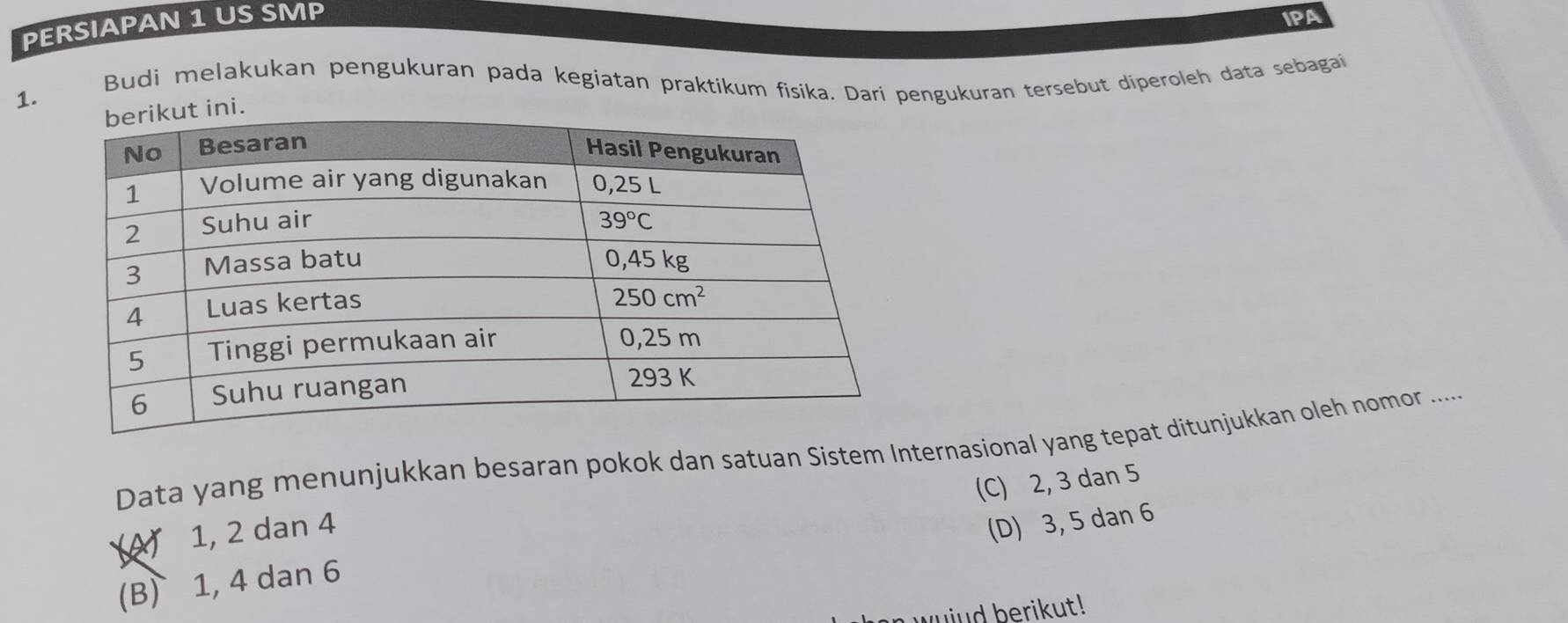 PERSIAPAN 1 US SMP IPA
Budi melakukan pengukuran pada kegiatan praktikum fisika. Dari pengukuran tersebut diperoleh data sebagai
1.
ini.
Data yang menunjukkan besaran pokok dan satuan Sistem Internasional yang tepat ditunjukkan oleh nomor .....
A) 1, 2 dan 4
(D) 3, 5 dan 6
(B) 1, 4 dan 6 (C) 2, 3 dan 5
wuind berikut!