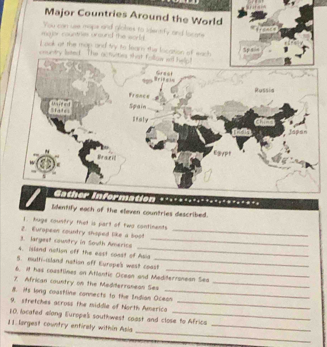 Major Countries Around the World 
You can use maps and glokes to identify and locate 
majer countries uround the world. 
L ook at the map and try to learn the location of each 
country listed. The 
es described. 
l. huge country that is part of two continents 
2. European country shaped like a boot_ 
_ 
3. largest country in South Americs_ 
4. island nation off the east coast of Asia 
5. multi-island nation off Europe's west coost 
6. It has coastlines on Atlentic Ocean and Mediterranean Sea 
7. African country on the Mediterranean Ses_ 
8. its long coastline connects to the Indian Ocean 
9. stretches across the middle of North America_ 
10, located along Europe's southwest coast and close to Africa 
_ 
11. largest country entirely within Asia_