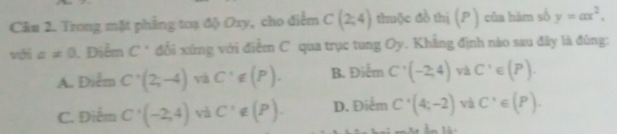 Trong mặt phẳng toạ độ Oxy, cho điểm C(2;4) thuộc đồ thị (P ) của hàm số y=ax^2.
a!= 0. Điểm C° đối xứng với điểm C qua trục tung Oy. Khẳng định nào sau đây là đúng:
A. Điểm C'(2;-4) và C'∉ (P). B. Điểm C'(-2,4) và C'∈ (P).
C. Điểm C'(-2,4) vǎ C'∉ (P). D. Điểm C'(4;-2) và C'∈ (P).