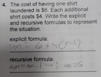 The cost of having one shirt 
laundered is $6. Each additional 
shirt costs $4. Write the explicit 
and recursive formulas to represent 
the situation. 
explicit formula: 
_ 
recursive formula: 
_