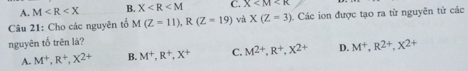 A. M B. X C. X
Câu 21: Cho các nguyên tố M(Z=11), R(Z=19) và X(Z=3). Các ion được tạo ra từ nguyên tử các
nguyên tố trên là?
A. M^+, R^+, X^(2+) B. M^+, R^+, X^+ C. M^(2+), R^+, X^(2+) D. M^+, R^(2+), X^(2+)