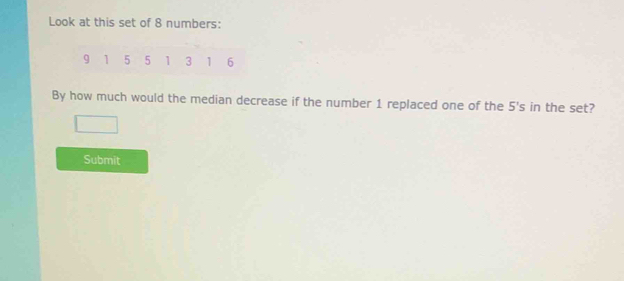 Look at this set of 8 numbers:
9 1 5 5 1 3 1 6
By how much would the median decrease if the number 1 replaced one of the 5's in the set? 
Submit