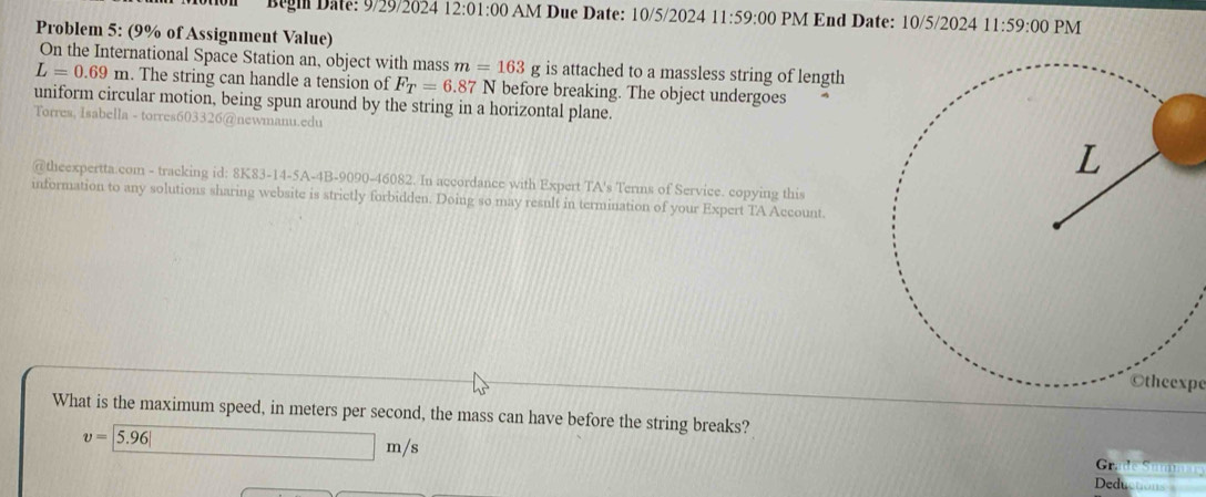 Begi Date: 9/29/2024 12:01:00 AM Due Date: 10/5/2024 11:59:00 PM End Date: 10/5/2024 11:59:00 PM 
Problem 5: (9% of Assignment Value) 
On the International Space Station an, object with mass m=163 g is attached to a massless string of length
L=0.69m. The string can handle a tension of F_T=6.87 7 N before breaking. The object undergoes 
uniform circular motion, being spun around by the string in a horizontal plane. 
Torres, Isabella - torres603326@newmanu.edu 
@theexpertta.com - tracking id: 8K83-14-5A-4B-9090-46082. In accordance with Expert TA's Terms of Service. copying this 
information to any solutions sharing website is strictly forbidden. Doing so may result in termination of your Expert TA Account 
Otheexpe 
What is the maximum speed, in meters per second, the mass can have before the string breaks?
v=|5.96| m/s
Gr mnar 
Deductions