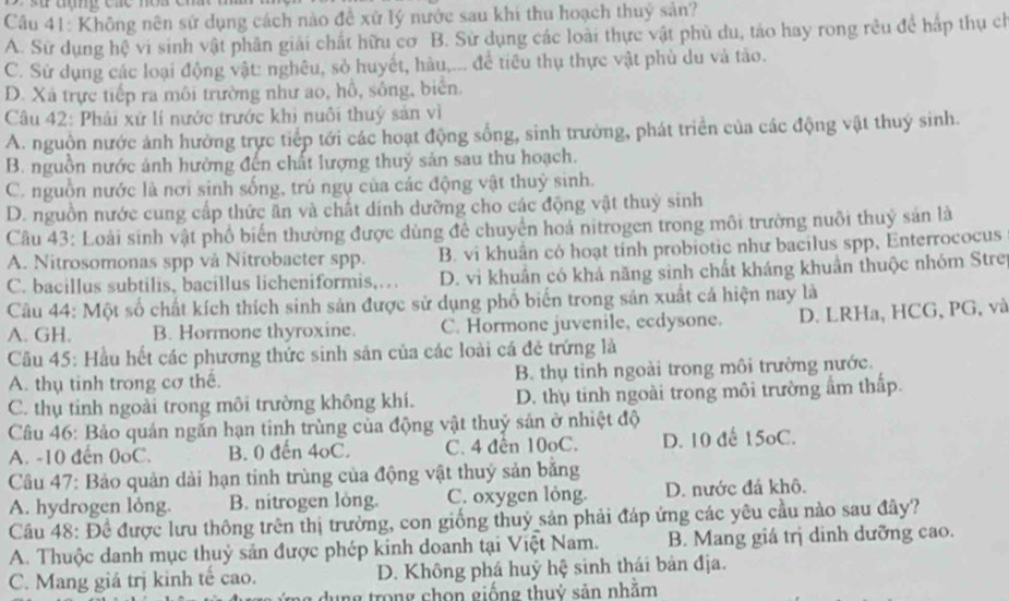 Không nên sử dụng cách nào đề xứ lý nước sau khí thu hoạch thuỷ sản?
A. Sử dụng hệ vi sinh vật phân giải chất hữu cơ B. Sử dụng các loài thực vật phù du, tảo hay rong rêu để hấp thụ ch
C. Sử dụng các loại động vật: nghêu, sở huyết, hàu,... để tiêu thụ thực vật phù du và tào.
D. Xã trực tiếp ra môi trường như ao, hồ, sông, biển.
Câu 42: Phải xử lí nước trước khi nuôi thuý sản vì
A. nguồn nước ảnh hưởng trực tiếp tới các hoạt động sống, sinh trường, phát triển của các động vật thuý sinh.
B. nguồn nước ảnh hưởng đến chất lượng thuỷ sản sau thu hoạch.
C. nguồn nước là nơi sinh sống, trú ngụ của các động vật thuỷ sinh.
D. nguồn nước cung cấp thức ăn và chất dính dưỡng cho các động vật thuỷ sinh
Câu 43: Loài sinh vật phổ biến thường được dùng để chuyển hoá nitrogen trong môi trường nuôi thuỷ sản là
A. Nitrosomonas spp vå Nitrobacter spp. B. vi khuân có hoạt tính probiotic như bacilus spp, Enterrococus
C. bacillus subtilis, bacillus licheniformis,… D. vi khuân có khả năng sinh chất kháng khuẩn thuộc nhóm Strei
Câu 44: Một số chất kích thích sinh sản được sử dụng phố biển trong sản xuất cá hiện nay là
A. GH. B. Hormone thyroxine. C. Hormone juvenile, ecdysone. D. LRHa, HCG, PG, và
Cầu 45: Hầu hết các phương thức sinh sản của các loài cá đẻ trứng là
A. thụ tinh trong cơ thế. B. thụ tỉnh ngoài trong môi trường nước.
C. thụ tinh ngoài trong môi trường không khí. D. thụ tinh ngoài trong môi trường ấm thấp.
Câu 46: Bảo quản ngắn hạn tinh trùng của động vật thuỷ sản ở nhiệt độ
A. -10 đến 0oC. B. 0 đến 4oC. C. 4 đên 10oC. D. 10 đế 15oC.
Câu 47: Bảo quản dài hạn tinh trùng của động vật thuý sản bằng
A. hydrogen lỏng. B. nitrogen long. C. oxygen lỏng. D. nước đá khô.
Cầu 48: Đề được lưu thông trên thị trường, con giống thuỷ sản phải đáp ứng các yêu cầu nào sau đây?
A. Thuộc danh mục thuỷ sản được phép kinh doanh tại Việt Nam. B. Mang giá trị dinh dưỡng cao.
C. Mang giá trị kinh tế cao. D. Không phá huỹ hệ sinh thái bản địa.
dụng trong chọn giống thuỷ sản nhằm