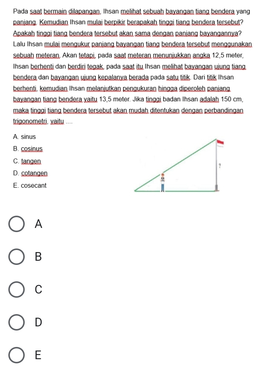 Pada saat bermain dilapangan, Ihsan melihat sebuah bayangan tiang bendera yang
paniang. Kemudian Ihsan mulai berpikir berapakah tinggi tiang bendera tersebut?
Apakah tinggi tiang bendera tersebut akan sama dengan paniang bayangannya?
Lalu Ihsan mulai mengukur paniang bayangan tiang bendera tersebut menggunakan
sebuah meteran. Akan tetapi, pada saat meteran menuniukkan angka 12,5 meter,
Ihsan berhenti dan berdiri tegak, pada saat itu Ihsan melihat bayangan ujung tiang
bendera dan bayangan ujung kepalanya berada pada satu titik. Dari titik Ihsan
berhenti, kemudian Ihsan melanjutkan pengukuran hingga diperoleh paniang.
bayangan tiang bendera vaitu 13,5 meter. Jika tinggi badan Ihsan adalah 150 cm,
maka tinggi tiang bendera tersebut akan mudah ditentukan dengan perbandingan
trigonometri, vaity ....
A. sinus
B. cosinus
C. tangen
D. cotangen
E. cosecant
A
B
C
D
E