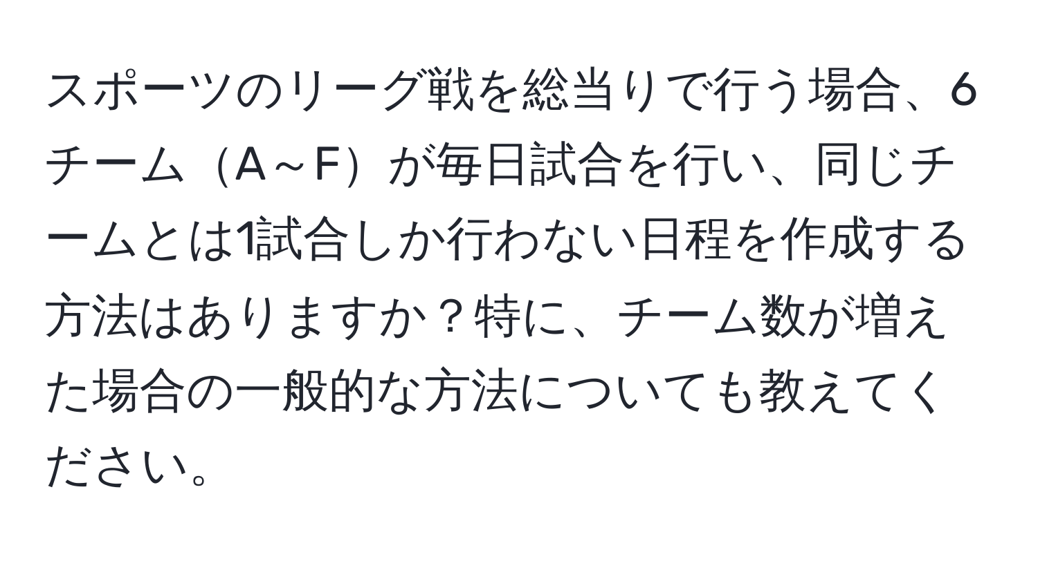 スポーツのリーグ戦を総当りで行う場合、6チームA～Fが毎日試合を行い、同じチームとは1試合しか行わない日程を作成する方法はありますか？特に、チーム数が増えた場合の一般的な方法についても教えてください。