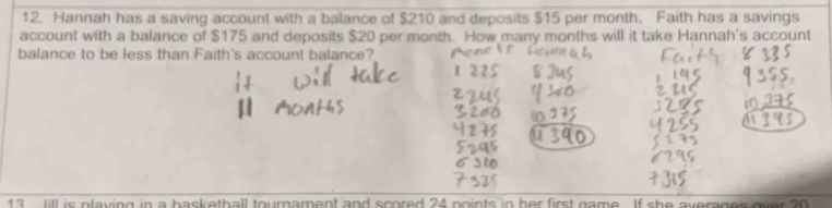 Hannah has a saving account with a balance of $210 and deposits $15 per month. Faith has a savings 
account with a balance of $175 and deposits $20 per month. How many months will it take Hannah's account 
balance to be less than Faith's account balance? 
13 Jill is playing in a basketball tournament and scored 24 points in her first game. If she averager over 20