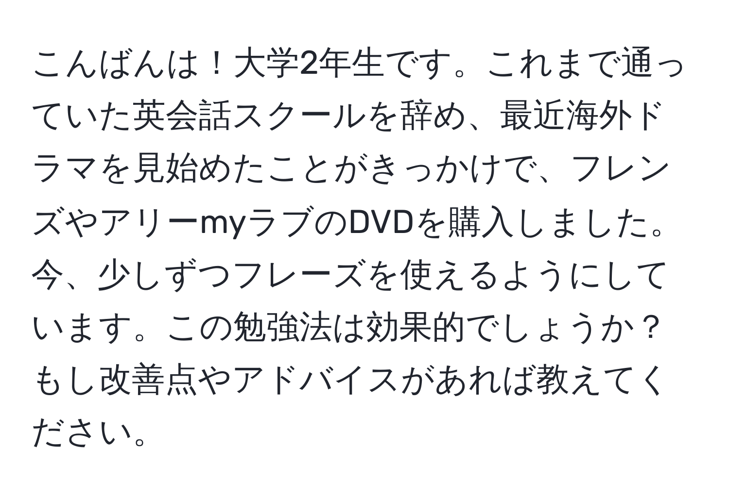 こんばんは！大学2年生です。これまで通っていた英会話スクールを辞め、最近海外ドラマを見始めたことがきっかけで、フレンズやアリーmyラブのDVDを購入しました。今、少しずつフレーズを使えるようにしています。この勉強法は効果的でしょうか？もし改善点やアドバイスがあれば教えてください。