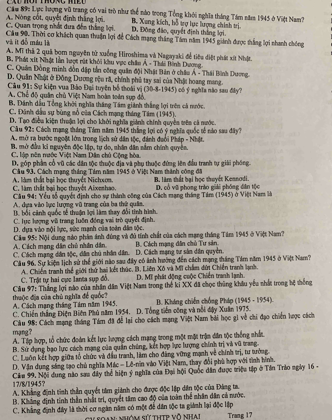 Cầu HOi THÔnG HIều
Câu 89: Lực lượng vũ trang có vai trò như thế nào trong Tổng khởi nghĩa tháng Tám năm 1945 ở Việt Nam?
A. Nòng cốt, quyết định thắng lợi. B. Xung kích, hỗ trợ lực lượng chính trị.
C. Quan trọng nhất đưa đến thắng lợi. D. Đông đảo, quyết định thắng lợi.
Câu 90. Thời cơ khách quan thuận lợi để Cách mạng tháng Tám năm 1945 giành được thắng lợi nhanh chóng
và ít đồ máu là
A. Mĩ thả 2 quả bom nguyên tử xuống Hiroshima và Nagayaki để tiêu diệt phát xít Nhật.
B. Phát xít Nhật lần lượt rút khỏi khu vực châu Á - Thái Bình Dương.
C. Quân Đồng minh dồn dập tấn công quân đội Nhật Bản ở châu Á - Thái Bình Dương.
D. Quân Nhật ở Đông Dương rệu rã, chính phủ tay sai của Nhật hoang mang.
Câu 91: Sự kiện vua Bảo Đại tuyên bố thoái vị (30-8-1945) có ý nghĩa nào sau đây?
A. Chế độ quân chủ Việt Nam hoàn toàn sụp đổ.
B. Đánh dấu Tổng khởi nghĩa tháng Tám giành thắng lợi trên cả nước.
C. Đánh dấu sự bùng nổ của Cách mạng tháng Tám (1945).
D. Tạo điều kiện thuận lợi cho khởi nghĩa giành chính quyền trên cả nước.
Câu 92: Cách mạng tháng Tám năm 1945 thắng lợi có ý nghĩa quốc tế nào sau đây?
A. mở ra bước ngoặt lớn trong lịch sử dân tộc, đánh đuổi Pháp - Nhật.
B. mở đầu kỉ nguyên độc lập, tự do, nhân dân nắm chính quyền.
C. lập nên nước Việt Nam Dân chủ Cộng hòa.
D. góp phần cổ vũ các dân tộc thuộc địa và phụ thuộc đứng lên đấu tranh tự giải phóng.
Câu 93. Cách mạng tháng Tám năm 1945 ở Việt Nam thành công đã
A. làm thất bại học thuyết Nichxơn. B. làm thất bại học thuyết Kennơdi.
C. làm thất bại học thuyết Aixenhao. D. cổ vũ phong trào giải phóng dân tộc
Câu 94: Yếu tố quyết định cho sự thành công của Cách mạng tháng Tám (1945) ở Việt Nam là
A. dựa vào lực lượng vũ trang của ba thứ quân.
B. bối cảnh quốc tế thuận lợi làm thay đổi tình hình.
C. lực lượng vũ trang luôn đóng vai trò quyết định.
D. dựa vào nội lực, sức mạnh của toàn dân tộc.
Câu 95: Nội dung nào phản ánh đúng và đủ tính chất của cách mạng tháng Tám 1945 ở Việt Nam?
A. Cách mạng dân chủ nhân dân.  B. Cách mạng dân chủ Tư sản.
C. Cách mạng dân tộc, dân chủ nhân dân.  D. Cách mạng tư sản dân quyền.
Câu 96. Sự kiện lịch sử thế giới nào sau đây có ảnh hưởng đến cách mạng tháng Tám năm 1945 ở Việt Nam?
A. Chiến tranh thế giới thứ hai kết thúc. B. Liên Xô và Mĩ chấm dứt Chiến tranh lạnh.
C. Trật tự hai cực Ianta sụp đổ.  D. Mĩ phát động cuộc Chiến tranh lạnh.
Câu 97: Thắng lợi nào của nhân dân Việt Nam trong thế kỉ XX đã chọc thủng khâu yếu nhất trong hệ thống
thuộc địa của chủ nghĩa đế quốc?
A. Cách mạng tháng Tám năm 1945.  B. Kháng chiến chống Pháp (1945 - 1954).
C. Chiến thắng Điện Biên Phủ năm 1954. D. Tổng tiến công và nổi dậy Xuân 1975.
Câu 98: Cách mạng tháng Tám đã để lại cho cách mạng Việt Nam bài học gì về chi đạo chiến lược cách
mạng?
A. Tập hợp, tổ chức đoàn kết lực lượng cách mạng trong một mặt trận dân tộc thống nhất.
B. Sử dụng bạo lực cách mạng của quần chúng, kết hợp lực lượng chính trị và vũ trang.
C. Luôn kết hợp giữa tổ chức và đấu tranh, làm cho đảng vững mạnh về chính trị, tư tưởng.
D. Vận dụng sáng tạo chủ nghĩa Mác - Lê-nin vào Việt Nam, thay đổi phù hợp với tình hình.
Câu 99. Nội dung nào sau đây thể hiện ý nghĩa của Đại hội Quốc dân được triệu tập ở Tân Trào ngày 16 -
17/8/1945?
A. Khẳng định tinh thần quyết tâm giành cho được độc lập dân tộc của Đảng ta.
B. Khẳng định tinh thần nhất trí, quyết tâm cao độ của toàn thế nhân dân cả nước.
C. Khẳng định đây là thời cơ ngàn năm có một để dân tộc ta giành lại độc lập
CV SOAN: NHÓM Sử tHTP Võ NHAi Trang 17
