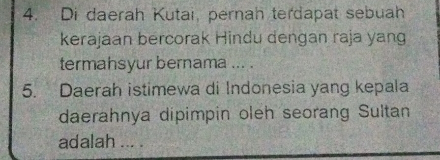 Di daerah Kutai, pernah terdapat sebuah 
kerajaan bercorak Hindu dengan raja yang 
termahsyur bernama ... . 
5. Daerah istimewa di Indonesia yang kepala 
daerahnya dipimpin oleh seorang Sultan 
adalah