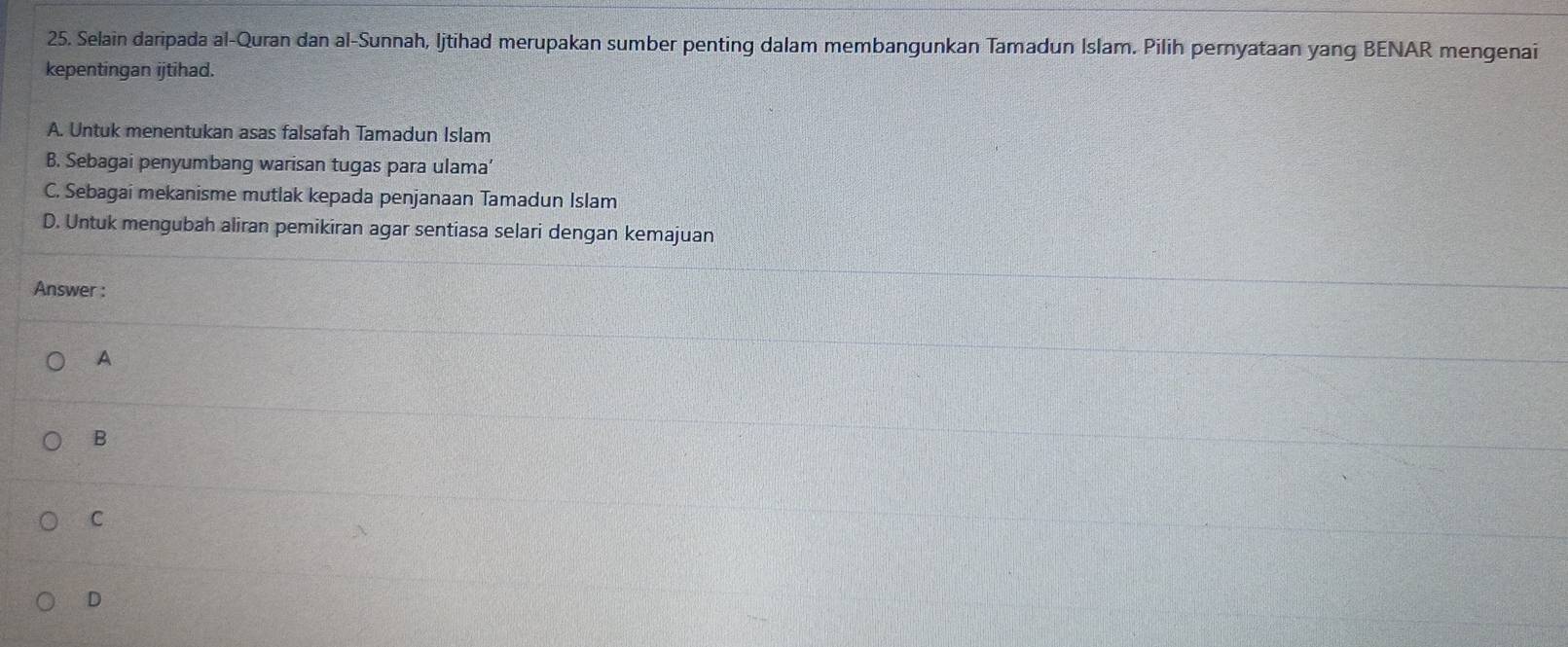 Selain daripada al-Quran dan al-Sunnah, ljtihad merupakan sumber penting dalam membangunkan Tamadun Islam. Pilih pernyataan yang BENAR mengenai
kepentingan ijtihad.
A. Untuk menentukan asas falsafah Tamadun Islam
B. Sebagai penyumbang warisan tugas para ulama’
C. Sebagai mekanisme mutlak kepada penjanaan Tamadun Islam
D. Untuk mengubah aliran pemikiran agar sentiasa selari dengan kemajuan
Answer :
A
B
C
D