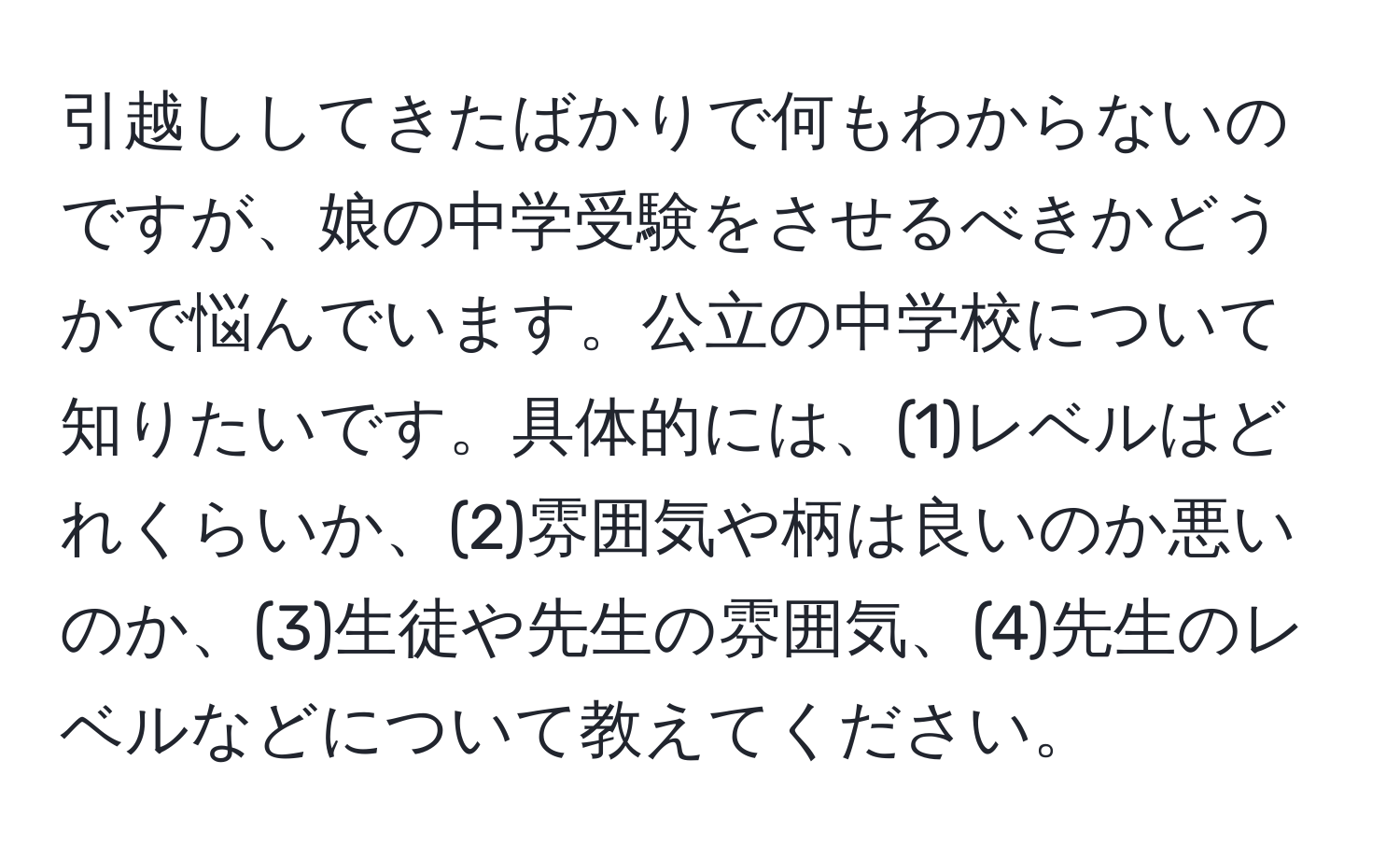 引越ししてきたばかりで何もわからないのですが、娘の中学受験をさせるべきかどうかで悩んでいます。公立の中学校について知りたいです。具体的には、(1)レベルはどれくらいか、(2)雰囲気や柄は良いのか悪いのか、(3)生徒や先生の雰囲気、(4)先生のレベルなどについて教えてください。