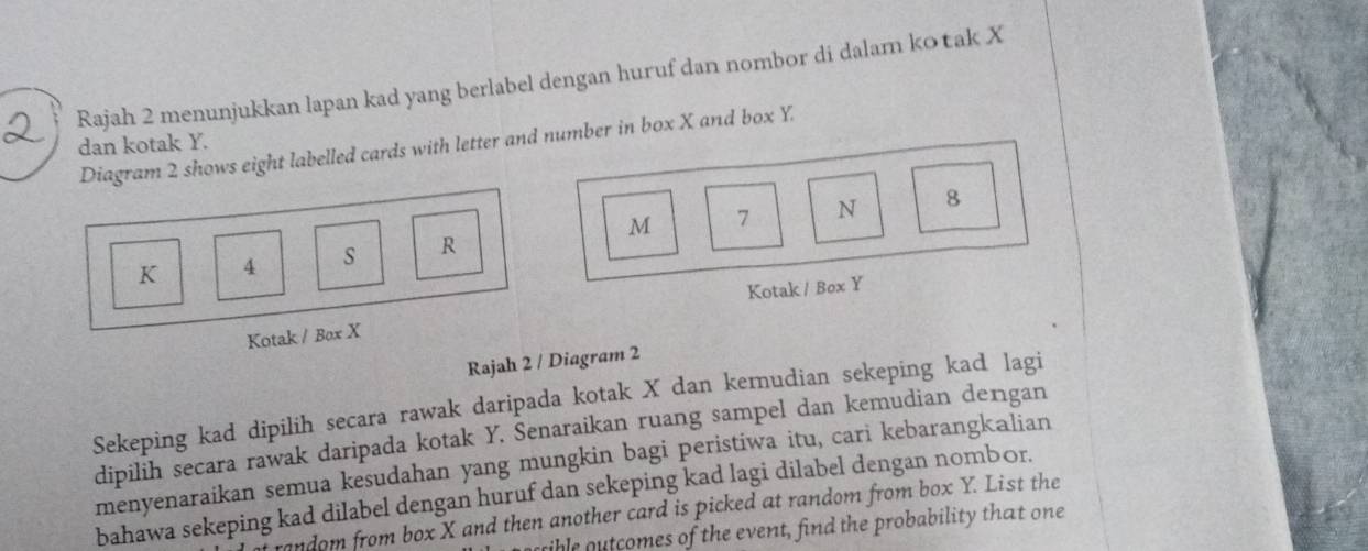 Rajah 2 menunjukkan lapan kad yang berlabel dengan huruf dan nombor di dalam ko tak X
dan kotak Y. 
Diagram 2 shows eight labelled cards with letter and number in box X and box Y.
8
M
K 4 s R 7 N 
Kotak / Box Y
Kotak / Box X
Rajah 2 / Diagram 2 
Sekeping kad dipilih secara rawak daripada kotak X dan kemudian sekeping kad lagi 
dipilih secara rawak daripada kotak Y. Senaraikan ruang sampel dan kemudian dengan 
menyenaraikan semua kesudahan yang mungkin bagi peristiwa itu, cari kebarangkalian 
bahawa sekeping kad dilabel dengan huruf dan sekeping kad lagi dilabel dengan nombor. 
random from box X and then another card is picked at random from box Y. List the 
sible outcomes of the event, find the probability that one