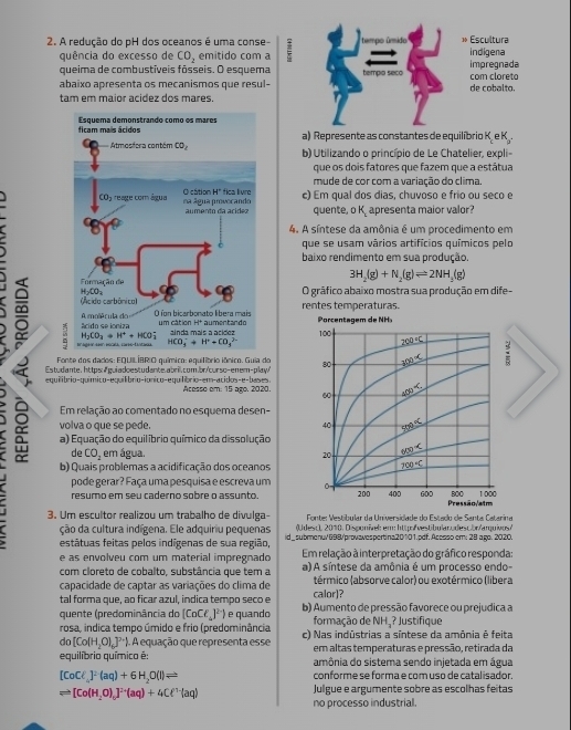 A redução do pH dos oceanos é uma conse-
quência do excesso de CO_2 emitido com a
queima de combustíveis fósseis. O esquema
abaixo apresenta os mecanismos que resul-
tam em maior acidez dos mares.
a) Represente as constantes de equilíbrio K. e K .
b) Utilizando o princípio de Le Chatelier, expli-
que os dois fatores que fazem que a estátua
mude de cor com a variação do clima.
c) Em qual dos dias, chuvoso e frio ou seco e
quente, o K. apresenta maior valor?
4. A síntese da amônia é um procedimento em
que se usam vários artifícios químicos pelo
baixo rendimento em sua produção.
3H_2(g)+N_2(g)leftharpoons 2NH_3(g)
O gráfico abaixo mostra sua produção em dife-
∞ 
rentes temperaturas.
 
Fonte dos dados: EQUILÍBRIO químico: equilíbrio iônico. Guia do
Estudante https:#guiadoestudante.abril.com./br/curso-enem-play/' 
equilíbrio-químico-equilíbrio-ionico-equilíbrio-em-acidos-e-bases. Acesso em: 15 ago. 2020. 
Em relação ao comentado no esquema desen-
volva o que se pede. 
a) Equação do equilíbrio químico da dissolução
b) Quais problemas a acidificação dos oceanos
de CO_2 em água. 
pode gerar? Faça uma pesquisa e escreva um 
resumo em seu caderno sobre o assunto
3. Um escultor realizou um trabalho de divulga-  Fonte: Vestíbular da Universidade do Estado de Santa Catarina
ção da cultura indígena. Ele adquiriu pequenas (Udesc), 2010. Disponível: em: http:/vestibular.odesc.br/arquivos/
estátuas feitas pelos indígenas de sua região, id_submenu/698/provavespertina20101.pdf.Acesso em: 28 ago. 2020.
e as envolveu com um material impregnado Em relação à interpretação do gráfico responda:
com cloreto de cobalto, substância que tem a a) A síntese da amônia é um processo endo-
capacidade de captar as variações do clima de térmico (absorve calor) ou exotérmico (libera
tal forma que, ao ficar azul, indica tempo seco e calor)?
quente (predominância do [CoCl_4]^2-) e quando b) Aumento de pressão favorece ou prejudica a
rosa, indica tempo úmido e frio (predominância formação de NH₃? Justifique
do [Co(H_2O)_6]^2+ A equação que representa esse c) Nas indústrias a síntese da amônia é feita
em altas temperaturas e pressão, retirada da
equilíbrio químico é: amônia do sistema sendo injetada em água
[CoCl]^2(aq)+6H_2O(l)Longleftrightarrow conforme se forma e com uso de catalisador.
leftharpoons [Co(H_2O)]^2+(aq)+4Cell^(1-)(aq) Julgue e argumente sobre as escolhas feitas
no processo industrial.