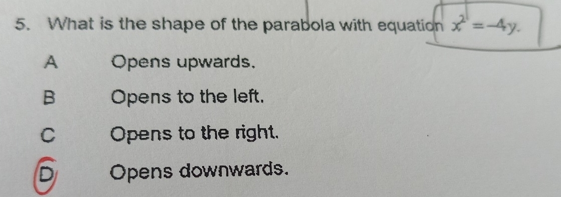 What is the shape of the parabola with equation x^2=-4y.
A Opens upwards.
B Opens to the left.
C Opens to the right.
D Opens downwards.