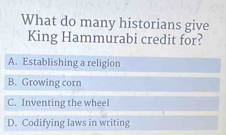 What do many historians give
King Hammurabi credit for?
A. Establishing a religion
B. Growing corn
C. Inventing the wheel
D. Codifying laws in writing