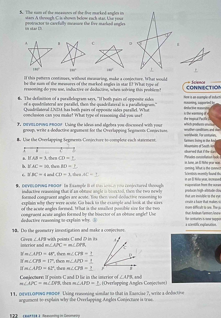 The sum of the measures of the five marked angles in
stars A through C is shown below each star. Use your
protractor to carefully measure the five marked angles
in star D.
A
D
180°
180°
If this pattern continues, without measuring, make a conjecture. What would
be the sum of the measures of the marked angles in star E? What type of Science
reasoning do you use, inductive or deductive, when solving this problem? CONNECTION
Here is an example of inducti
6. The definition of a parallelogram says, “If both pairs of opposite sides reasoning, supported by
of a quadrilateral are parallel, then the quadrilateral is a parallelogram." deductive reasoning
Quadrilateral LNDA has both pairs of opposite sides parallel. What is the warming of v
conclusion can you make? What type of reasoning did you use?
the tropical Pacific O
7. DEVELOPING PROOF Using the ideas and algebra you discussed with your which produces unusual
group, write a deductive argument for the Overlapping Segments Conjecture. weather conditions and stor
worldwide. For centuries
8. Use the Overlapping Segments Conjecture to complete each statement. farmers living in the And
Mountains of South Am
A B C D observed that if the stars
a. If AB=3 , then CD=
Pleiades constellation look c
in June, an El Niño year was
b. If AC=10 , then BD= f . coming. What is the connec
c. If BC=4 and CD=3 , then AC= ? . Scientists recently found tha
in an El Niño year, increased
9. DEVELOPING PROOF In Example B of this lesson you conjectured through evaporation from the ocear
inductive reasoning that if an obtuse angle is bisected, then the two newly produces high-altitude clou
formed congruent angles are acute. You then used deductive reasoning to that are invisible to the eye
explain why they were acute. Go back to the example and look at the sizes create a haze that makes st
of the acute angles formed. What is the smallest possible size for the two more difficult to see. The p
congruent acute angles formed by the bisector of an obtuse angle? Use that Andean farmers knew
deductive reasoning to explain why. ⑪
for centuries is now suppor
a scientific explanation.
10. Do the geometry investigation and make a conjecture.
Given ∠ APB with points C and D in its
interior and m∠ APC=m∠ DPB,
If m∠ APD=48° , then m∠ CPB=
If m∠ CPB=17° , then m∠ APD=
If m∠ APD=62° , then m∠ CPB=
Conjecture: If points C and D lie in the interior of ∠ APB, , and
m∠ APC=m∠ DPB , then m∠ APD=_ ? (Overlapping Angles Conjecture)
11. DEVELOPING PROOF Using reasoning similar to that in Exercise 7, write a deductive
argument to explain why the Overlapping Angles Conjecture is true.
122 (HAPTER 2 Reasoning in Geometry